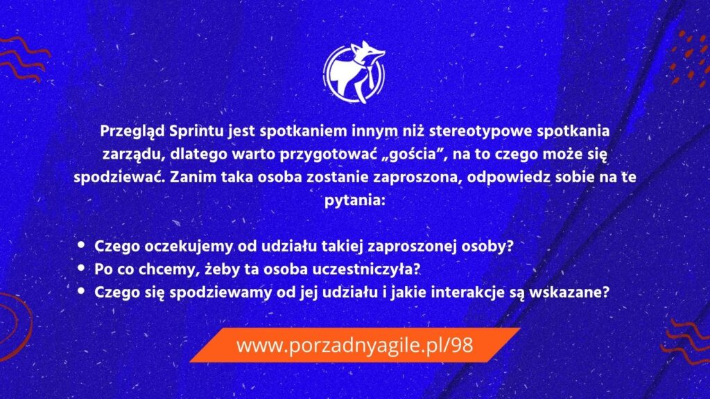 Przegląd Sprintu jest spotkaniem innym niż stereotypowe spotkania zarządu, dlatego warto przygotować „gościa”, na to czego może się spodziewać. Zanim taka osoba zostanie zaproszona, odpowiedz sobie na te pytania:

Czego oczekujemy od udziału takiej zaproszonej osoby?
Po co chcemy, żeby ta osoba uczestniczyła?
Czego się spodziewamy od jej udziału i jakie interakcje są wskazane? 