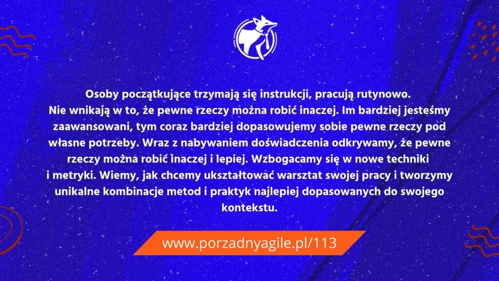 Jak ma się zaawansowany agile do stopni zaawansowania w innych dziedzinach? Osoby początkujące trzymają się instrukcji, pracują rutynowo. Nie wnikają w to, że pewne rzeczy można robić inaczej. Im bardziej jesteśmy zaawansowani, tym coraz bardziej dopasowujemy sobie pewne rzeczy pod własne potrzeby. Wraz z nabywaniem doświadczenia odkrywamy, że pewne rzeczy można robić inaczej i lepiej. Wzbogacamy się w nowe techniki i metryki. Wiemy, jak chcemy ukształtować warsztat swojej pracy i tworzymy unikalne kombinacje metod i praktyk najlepiej dopasowanych do swojego kontekstu.